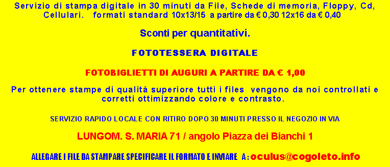 Casella di testo: Servizio di stampa digitale in 30 minuti da File, Schede di memoria, Floppy, Cd, Cellulari.   formati standard 10x13/15  a partire da  0,30 12x16 da  0,40   Sconti per quantitativi.FOTOTESSERA DIGITALE FOTOBIGLIETTI DI AUGURI A PARTIRE DA  1,00Per ottenere stampe di qualit superiore tutti i files  vengono da noi controllati e corretti ottimizzando colore e contrasto.  SERVIZIO RAPIDO LOCALE CON RITIRO DOPO 30 MINUTI PRESSO IL NEGOZIO IN VIA LUNGOM. S. MARIA 71 / angolo Piazza dei Bianchi 1 ALLEGARE I FILE DA STAMPARE SPECIFICARE IL FORMATO E INVIARE   A : oculus@cogoleto.info