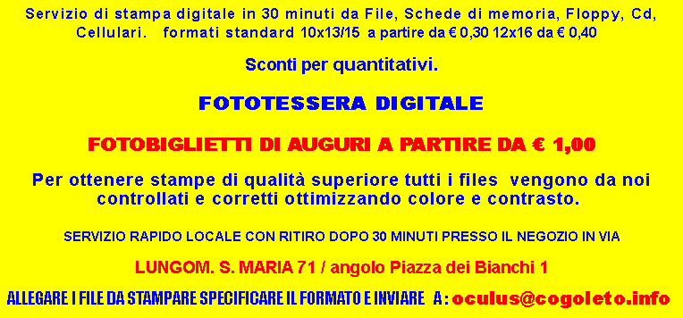 Casella di testo: Servizio di stampa digitale in 30 minuti da File, Schede di memoria, Floppy, Cd, Cellulari.   formati standard 10x13/15  a partire da  0,30 12x16 da  0,40   Sconti per quantitativi.FOTOTESSERA DIGITALE FOTOBIGLIETTI DI AUGURI A PARTIRE DA  1,00Per ottenere stampe di qualit superiore tutti i files  vengono da noi controllati e corretti ottimizzando colore e contrasto.  SERVIZIO RAPIDO LOCALE CON RITIRO DOPO 30 MINUTI PRESSO IL NEGOZIO IN VIA LUNGOM. S. MARIA 71 / angolo Piazza dei Bianchi 1 ALLEGARE I FILE DA STAMPARE SPECIFICARE IL FORMATO E INVIARE   A : oculus@cogoleto.info