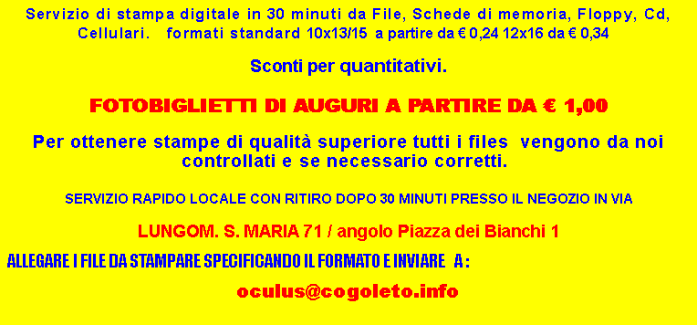 Casella di testo: Servizio di stampa digitale in 30 minuti da File, Schede di memoria, Floppy, Cd, Cellulari.   formati standard 10x13/15  a partire da  0,24 12x16 da  0,34   Sconti per quantitativi. FOTOBIGLIETTI DI AUGURI A PARTIRE DA  1,00Per ottenere stampe di qualit superiore tutti i files  vengono da noi controllati e se necessario corretti.  SERVIZIO RAPIDO LOCALE CON RITIRO DOPO 30 MINUTI PRESSO IL NEGOZIO IN VIA LUNGOM. S. MARIA 71 / angolo Piazza dei Bianchi 1 ALLEGARE I FILE DA STAMPARE SPECIFICANDO IL FORMATO E INVIARE   A : oculus@cogoleto.info